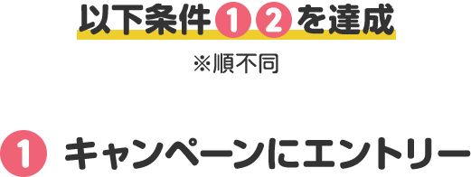 以下条件 1 2 を達成 ※順不同 1 キャンペーンにエントリー