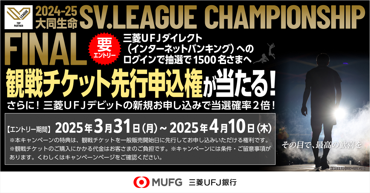 2024-25大同生命 SV.LEAGUE CHAMPIONSHIP FINAL 要エントリー 三菱ＵＦＪダイレクト（インターネットバンキング）へのログインで抽選で1500名さまへ観戦チケット先行申込権が当たる！ さらに！三菱ＵＦＪデビットの新規お申し込みで当選確率2倍！【エントリー期間】2025年3月31日（月）～2025年4月10日（木）