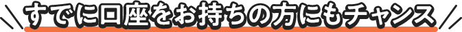 すでに口座をお持ちの方にもチャンス