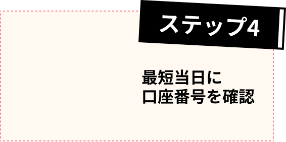 ステップ4 最短当日に口座番号を確認