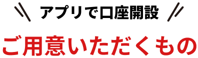 アプリで口座開設 ご用意いただくもの