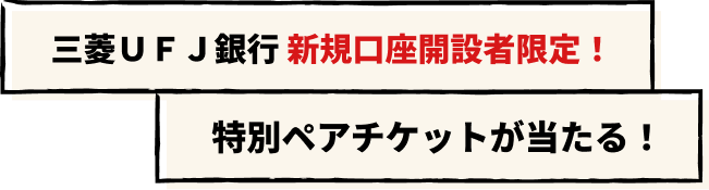 三菱ＵＦＪ銀行 新規口座開設者限定！特別ペアチケットが当たる！