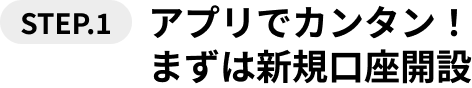 STEP.1 アプリでカンタン！まずは新規口座開設