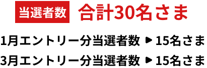 当選数 合計30名さま 1月エントリー分当選者数：15名さま、3月エントリー分当選者数：15名さま