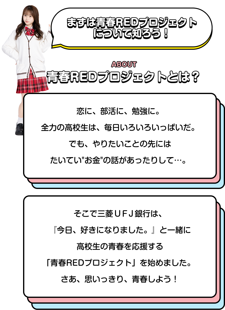 まずは青春REDプロジェクトについて知ろう！ ABOUT 青春REDプロジェクトとは？ 恋に、部活に、勉強に。 全力の高校生は、毎日いろいろいっぱいだ。 でも、やりたいことの先にはたいていお金の話があったりして…。 そこで三菱ＵＦＪ銀行は、『今日、好きになりました。』と一緒に高校生の青春を応援する「青春REDプロジェクト」を始めました。 さあ、思いっきり、青春しよう!