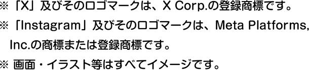 ※「X」及びそのロゴマークは、X Corp.の登録商標です。 ※「Instagram」及びそのロゴマークは、Meta Platforms, Inc.の商標または登録商標です。 ※ 画面・イラスト等はすべてイメージです。