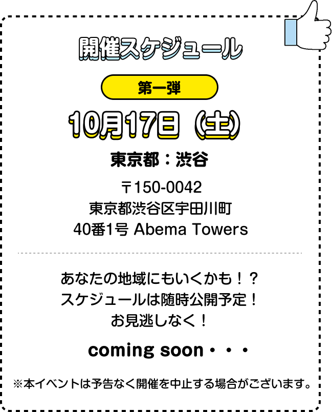 開催スケジュール 第一弾 10月17日（土） 東京都：渋谷 〒150-0042 東京都渋谷区宇田川町 40番1号 Abema Towers あなたの地域にもいくかも！？ スケジュールは随時公開予定！ お見逃しなく！ coming soon・・・ ※本イベントは予告なく開催を中止する場合がございます。