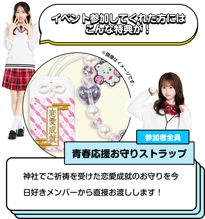 イペント参加してくれた方にはこんな特典が！ 参加者全員⻘春応援お守りストラップ 神社でご祈祷を受けた恋愛成就のお守りを今日好きメンバーから直接お渡しします！