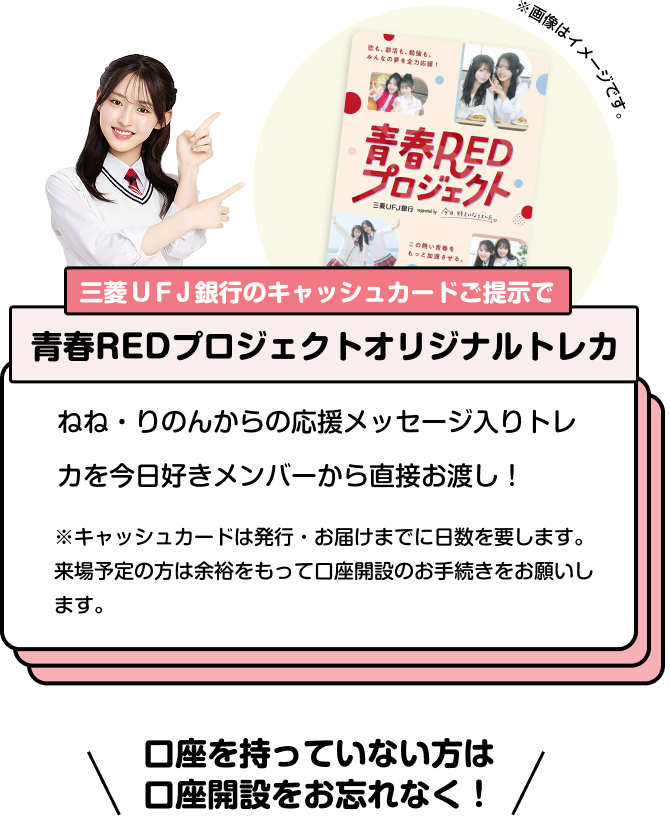 三菱ＵＦＪ銀行のキャッシュカードご提示で青春REDプロジェクトオリジナルトレカ ねね・りのんからの応援メッセージ入りトレカを今日好きメンバーから直接お渡し！ ※キャッシュカードは発行・お届けまでに日数を要します。来場予定の方は余裕をもって口座開設のお手続きをお願いします。 口座を持っていない方は口座開設をお忘れなく！