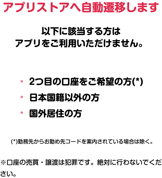 アプリストアへ自動遷移します 以下に該当する方はアプリをご利用いただけません。 ·2つ目の口座をご希望の方（*） ·日本国籍以外の方 ·国外居住の方 （*）勤務先からお勤め先コードを案内されている場合は除く。 ※口座の売買·譲渡は犯罪です。絶対に行わないでください。