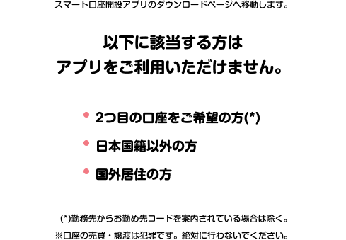 スマートロ座開設アプリのダウンロードページへ移動します。 以下に該当する方はアプリをご利用いただけません。 ·2つ目の口座をご希望の方（*） ·日本国籍以外の方 ·国外居住の方 （*）勤務先からお勤め先コードを案内されている場合は除く。 ※口座の売買·譲渡は犯罪です。絶対に行わないでください。