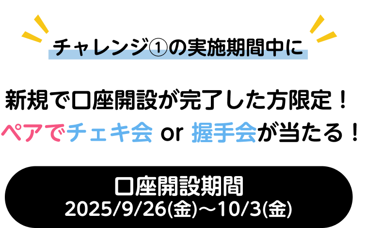 チャレンジ①の実施期間中に新規で口座開設が完了した方限定！ペアでチェキ会 or 握手会が当たる！口座開設期間2025/9/26(金)~10/6(金)