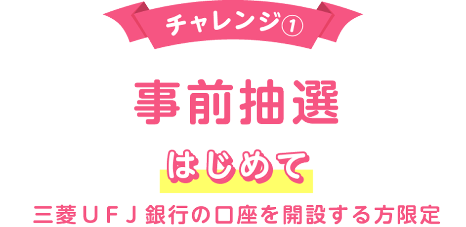 チャレンジ① 事前抽選 はじめて 三菱ＵＦＪ銀行の口座を開設する方限定