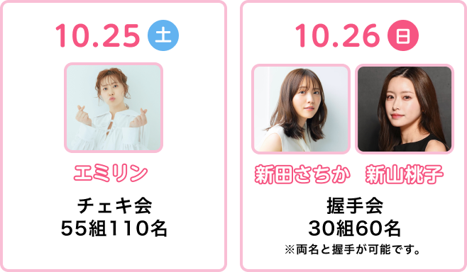 10.25土 エミリン チェキ会55組110名 10.26日新田ちさか 新山桃子 握手会30組60名 ※両名と握手が可能です。