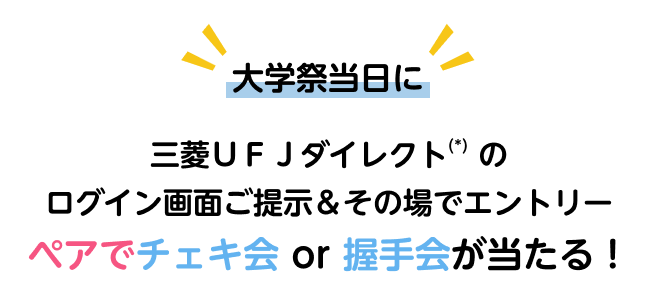大学祭当日に 三菱ＵＦＪダイレクト(*)のログイン画面ご提示＆その場でエントリー ペアでチェキ会 or 握手会が当たる！
