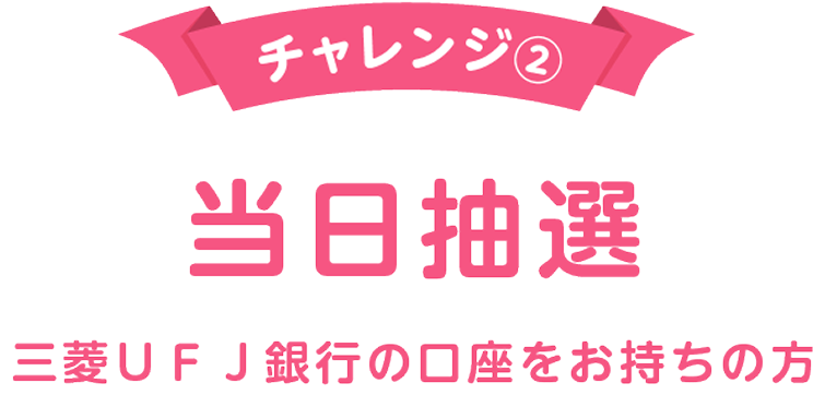 チャレンジ② 当日抽選 三菱ＵＦＪ銀行の口座をお持ちの方
