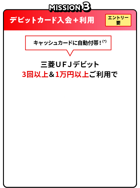 MISSION3 デビットカード入会＋利用 エントリー要 キャッシュカードに自動付帯！（*）15歳以上の場合 三菱ＵＦＪデビット 3回以上＆1万円以上ご利用で現金1,000円プレゼント！
