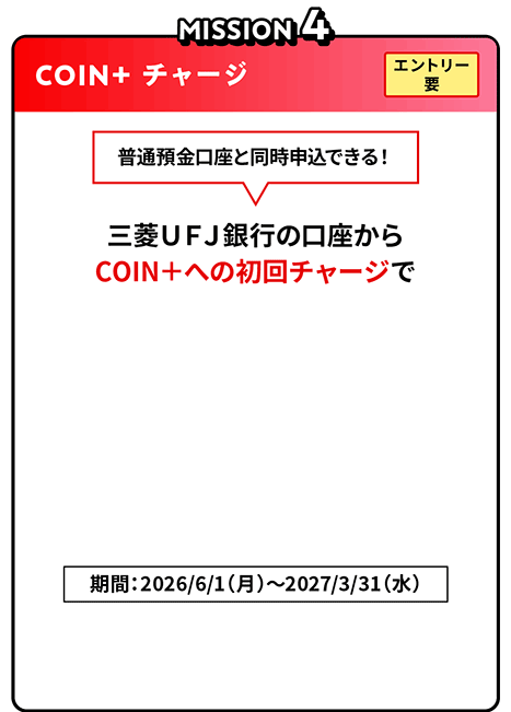 MISSION4 COIN＋ チャージ エントリー要 普通預金口座と同時申込できる！三菱ＵＦＪ銀行の口座からCOIN＋への初回チャージで最大5,000円相当COIN+残高プレゼント！期間：2026/6/1（月）～2027/3/31（水）