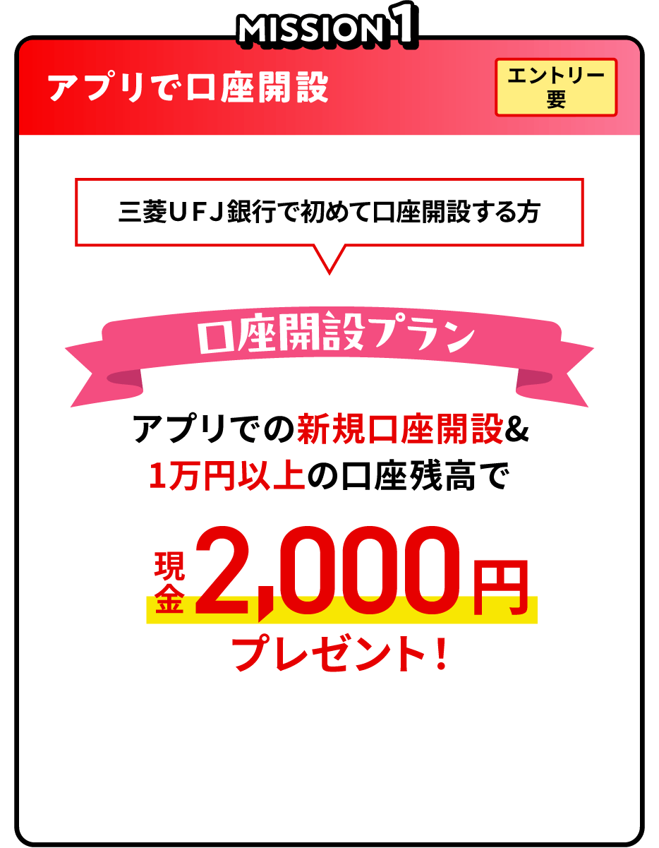 MISSION1 アプリで口座開設 エントリー要 三菱ＵＦＪ銀行で初めて口座開設する方 口座開設プラン アプリでの新規口座開設＆1万円以上の口座残高で現金2,000円プレゼント！