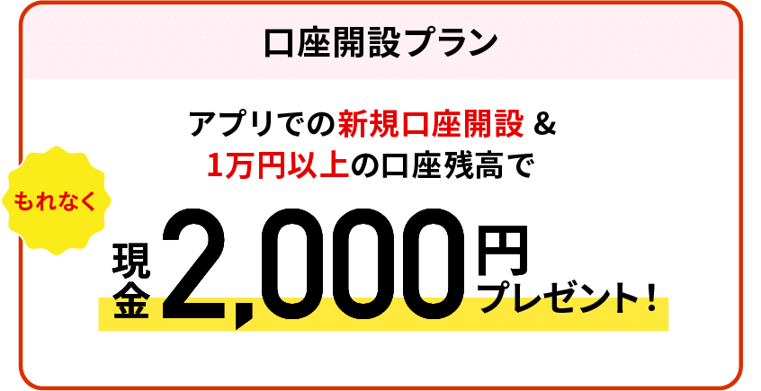 【口座開設プラン】アプリでの新規口座開設＆1万円以上の口座残高でもれなく現金2,000円プレゼント！