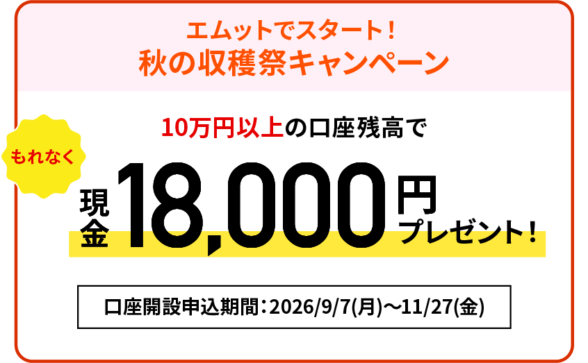 【エムットでスタート！秋の収穫祭キャンペーン】10万円以上の口座残高でもれなく現金18,000円プレゼント！口座開設申込期間：2026/9/7（月）～2026/11/27（金）