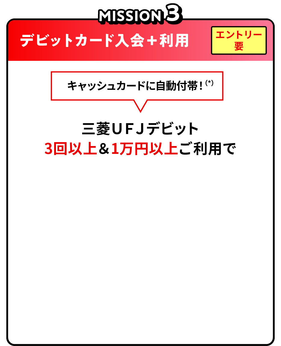 MISSION3 デビットカード入会＋利用 エントリー要 キャッシュカードに自動付帯！（*）15歳以上の場合 三菱ＵＦＪデビット 3回以上＆1万円以上ご利用で現金1,000円プレゼント！