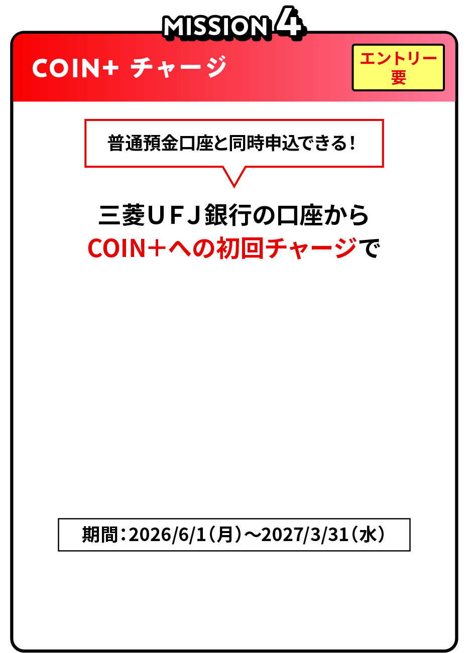 MISSION4 COIN＋ チャージ エントリー要 普通預金口座と同時申込できる！三菱ＵＦＪ銀行の口座からCOIN＋への初回チャージで最大5,000円相当COIN+残高プレゼント！期間：2026/6/1（月）～2027/3/31（水）