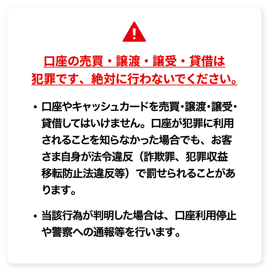 口座の売買・譲渡・譲受・貸借は犯罪です、絶対に行わないでください。 ・口座やキャッシュカードを売買・譲渡・譲受・貸借してはいけません。口座が犯罪に利用されることを知らなかった場合でも、お客さま自身が法令違反（詐欺罪、犯罪収益移転防止法違反等）で罰せられることがあります。 ・当該行為が判明した場合は、口座利用停止や警察への通報等を行います。