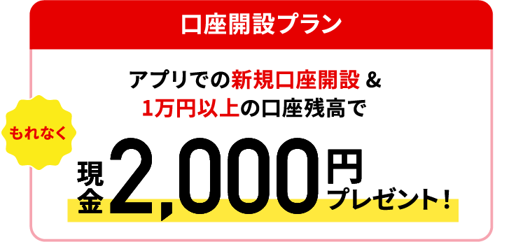 【口座開設プラン】アプリでの新規口座開設＆1万円以上の口座残高でもれなく現金2,000円プレゼント！
