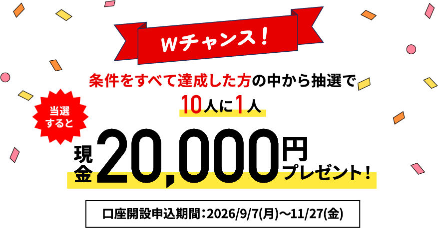 【Wチャンス！】条件を全て達成した方の中から抽選で10人に1人 現金最大20,000円プレゼント！口座開設申込期間：2026/9/7（月）～2026/11/27（金）