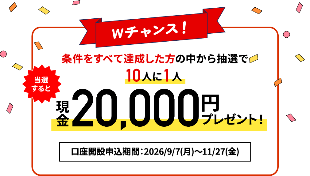 【Wチャンス！】条件を全て達成した方の中から抽選で10人に1人 現金最大20,000円プレゼント！口座開設申込期間：2026/9/7（月）～2026/11/27（金）
