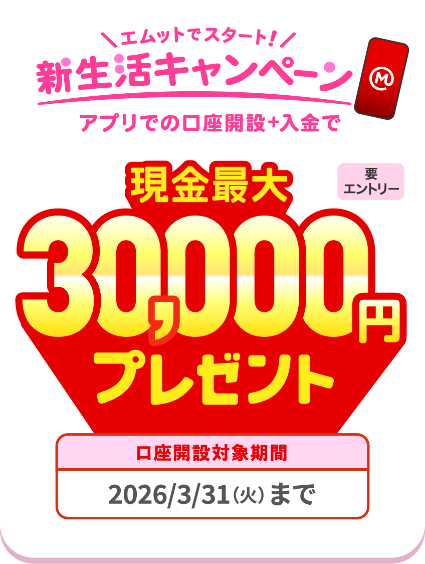 【要エントリー】エムットでスタート！新生活キャンペーン。アプリでの口座開設＋入金で現金最大30,000円プレゼント。口座開設対象期間、2026/3/31（火）まで