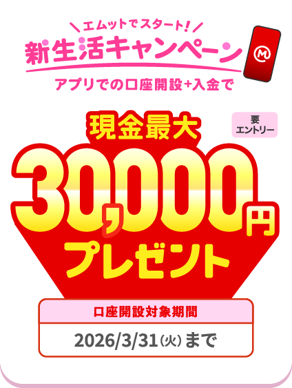【要エントリー】エムットでスタート！新生活キャンペーン。アプリでの口座開設＋入金で現金最大30,000円プレゼント。口座開設対象期間、2026/3/31（火）まで