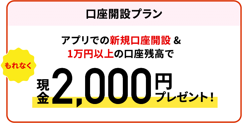 【口座開設プラン】アプリでの新規口座開設＆1万円以上の口座残高でもれなく現金2,000円プレゼント！