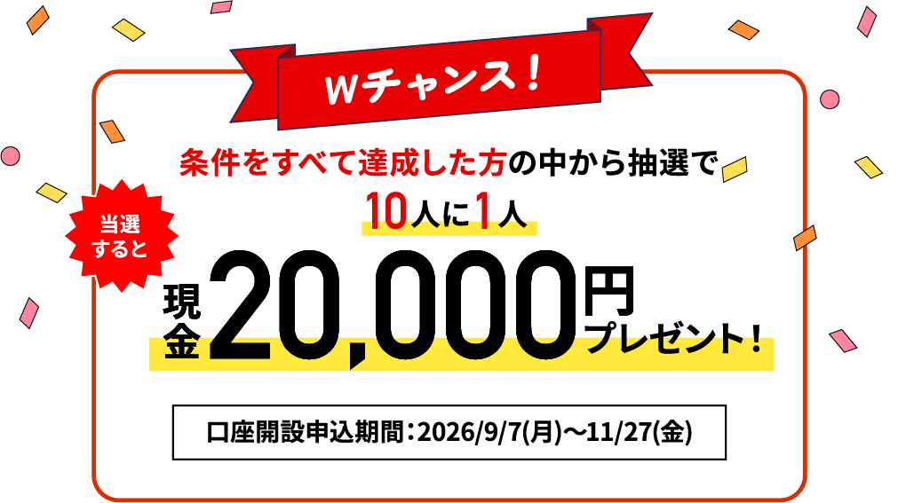 【Wチャンス！】条件を全て達成した方の中から抽選で10人に1人 現金20,000円プレゼント！口座開設申込期間：2026/9/7（月）～2026/11/27（金）