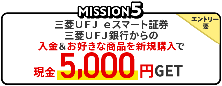 MISSION5　三菱ＵＦＪ ｅスマート証券　三菱ＵＦＪ銀行からの入金＆お好きな商品を新規購入で、エントリー要、現金5,000円GET