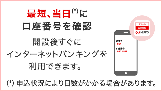 最短、当日（*）に口座番号を確認　開設後すぐにインターネットバンキングを利用できます。（*）申込状況により日数がかかる場合があります。
