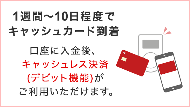 1週間～10日間程度でキャッシュカード到着　口座に入金後、キャッシュレス決済（デビット機能）がご利用いただけます。
