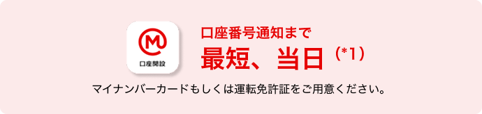 口座番号通知まで最短、当日(*1) マイナンバーカードもしくは運転免許証をご用意ください。