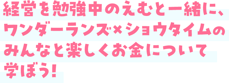 経営を勉強中のえむと一緒に、ワンダーランズ×ショウタイムのみんなと楽しくお金について学ぼう！