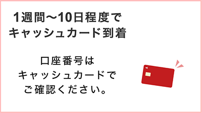 1週間～10日程度でキャッシュカード到着 口座番号はキャッシュカードでご確認ください。