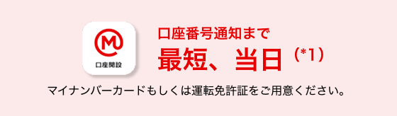 口座番号通知まで最短、当日(*1) マイナンバーカードもしくは運転免許証をご用意ください。