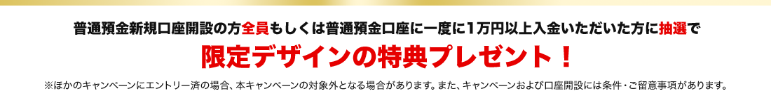 普通預金新規口座開設の方全員もしくは普通預金口座に一度に1万円以上入金いただいた方に抽選で限定デザインの特典プレゼント！※ほかのキャンペーンにエントリー済の場合、本キャンペーンの対象外となる場合があります。また、キャンペーンおよび口座開設には条件・ご留意事項があります。