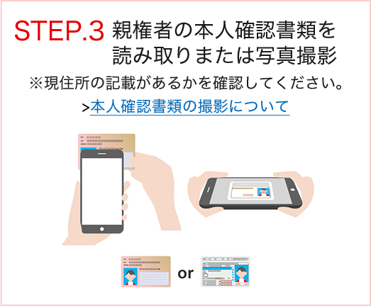 STEP.3 親権者の本人確認書類を読み取りまたは写真撮影 ※現住所の記載があるかを確認してください。本人確認書類の撮影について