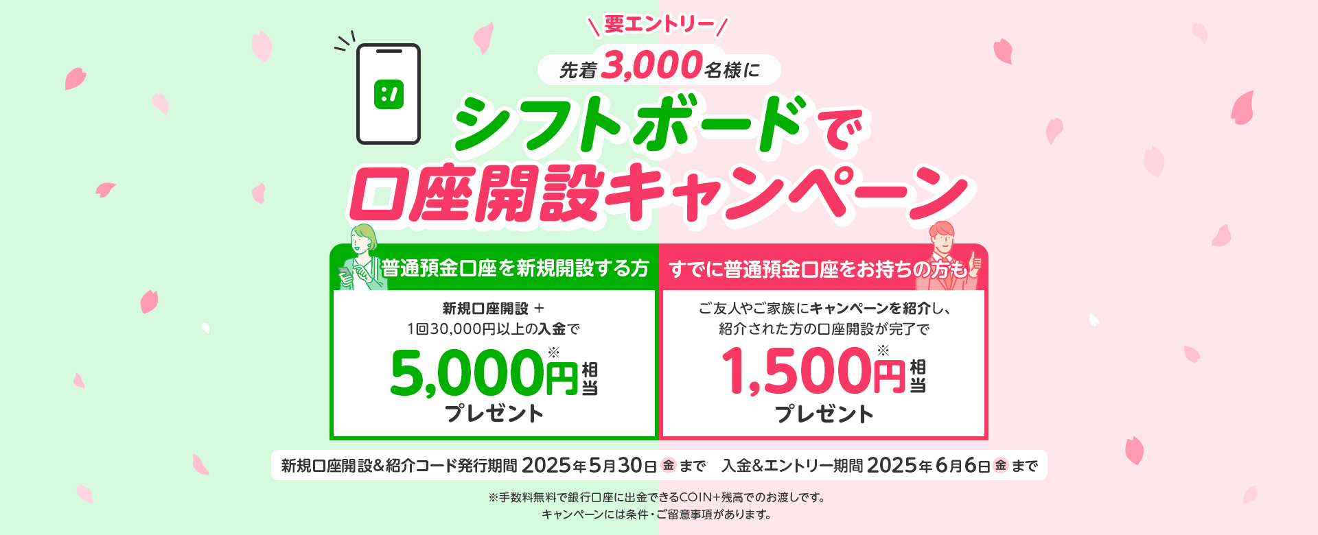 要エントリー先着3,000名様にシフトボードで口座開設キャンペーン普通預金口座を新規開設する方新規口座開設+1回30,000円以上の入金で5,000円相当プレゼントすでに普通預金口座をお持ちの方もご友人やご家族にキャンペーンを紹介し、紹介された方の口座開設が完了で1,500円相当プレゼント新規口座開設＆紹介コード発行期間2025年5月30日金まで入金＆エントリー期間2025年6月6日金まで手数料無料で銀行口座に出金できるCOIN＋残高でのお渡しです。キャンペーンには条件・ご留意事項があります。