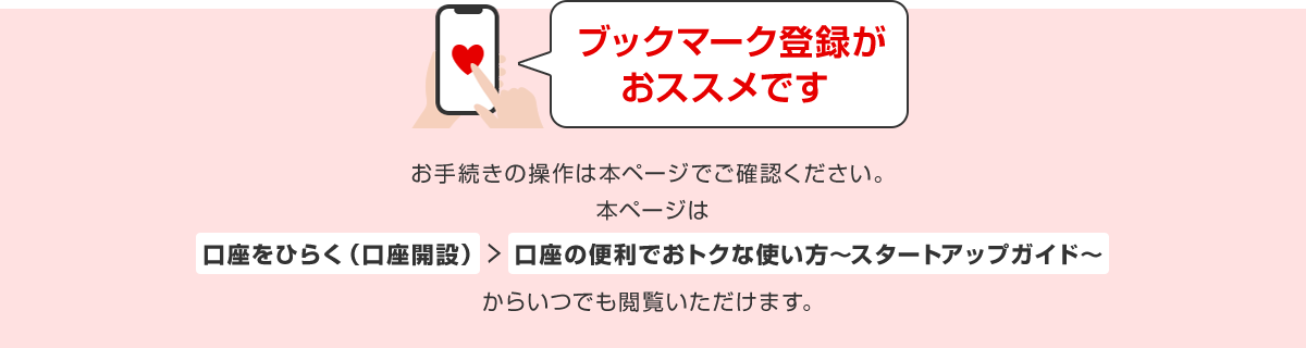 ブックマーク登録がおススメです。お手続きの操作は本ページでご確認ください。本ページは「口座をひらく(口座開設)」→「口座の便利でおトクな使い方~スタートアップガイド~」からいつでも閲覧いただけます。