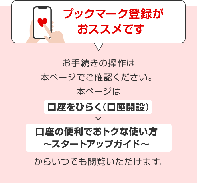 ブックマーク登録がおススメです。お手続きの操作は本ページでご確認ください。本ページは「口座をひらく(口座開設)」→「口座の便利でおトクな使い方~スタートアップガイド~」からいつでも閲覧いただけます。