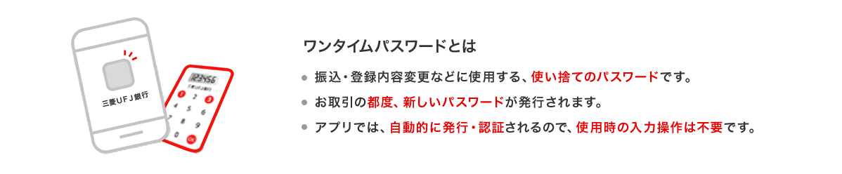 ワンタイムパスワードとは　振込・登録内容変更などに使用する、使い捨てのパスワードです。　お取引の都度、新しいパスワードが発行されます。　アプリでは、自動的に発行・認証されるので、使用時の入力操作は不要です。