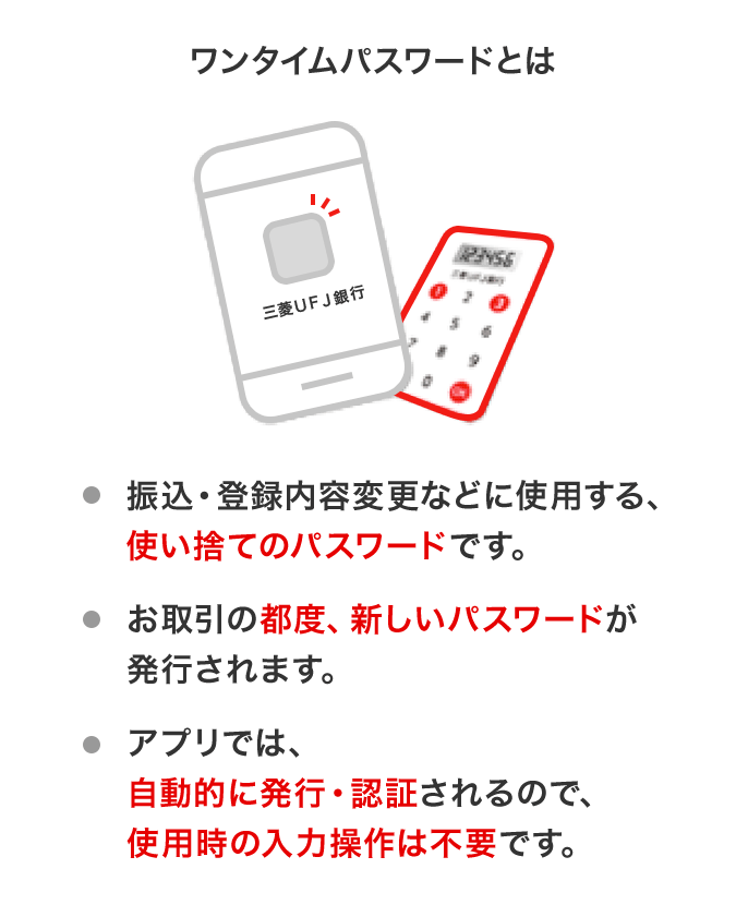 ワンタイムパスワードとは　振込・登録内容変更などに使用する、使い捨てのパスワードです。　お取引の都度、新しいパスワードが発行されます。　アプリでは、自動的に発行・認証されるので、使用時の入力操作は不要です。