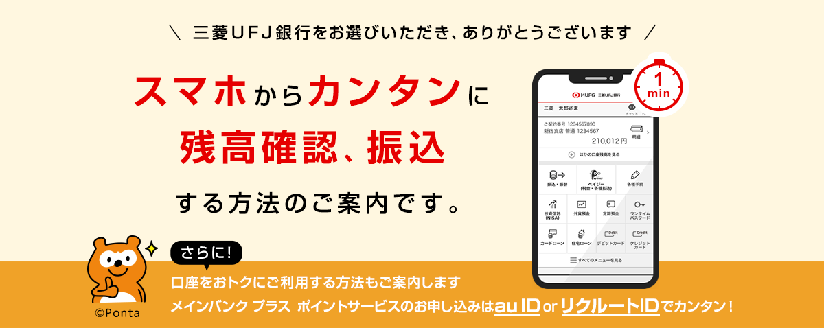 三菱UFJ銀行をお選びいただき、ありがとうございます。スマホからカンタンに残高確認、振込する方法のご案内です。さらに!口座をおトクにご利用する方法もご案内します。メインバンクプラス ポイントサービスのお申し込みはau ID or リクルートIDでカンタン!